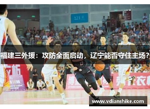 福建三外援：攻防全面启动，辽宁能否守住主场？